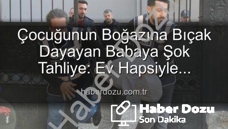 Çocuğunun Boğazına Bıçak Dayayan Babaya Şok Tahliye: Ev Hapsiyle Serbest Bırakıldı