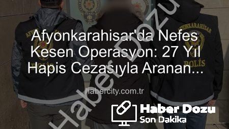 Afyonkarahisar’da Nefes Kesen Operasyon: 27 Yıl Hapis Cezasıyla Aranan Şahıs Yakalandı!